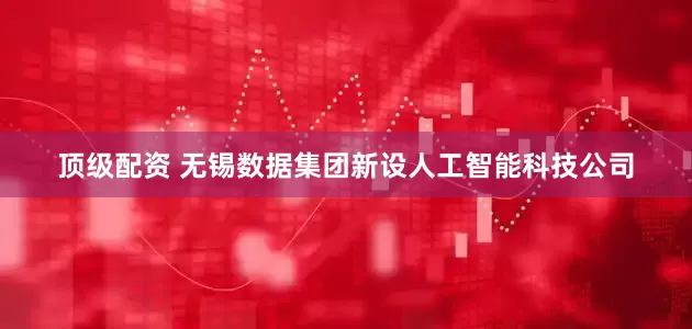 顶级配资 无锡数据集团新设人工智能科技公司