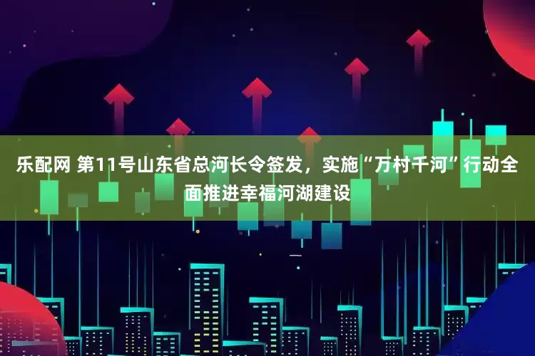 乐配网 第11号山东省总河长令签发，实施“万村千河”行动全面推进幸福河湖建设