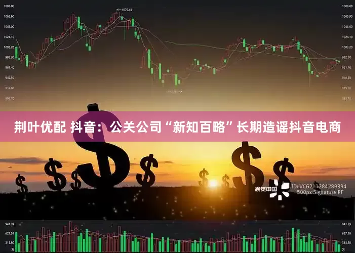 荆叶优配 抖音：公关公司“新知百略”长期造谣抖音电商