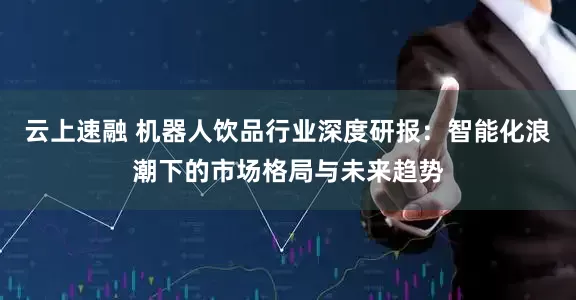 云上速融 机器人饮品行业深度研报：智能化浪潮下的市场格局与未来趋势