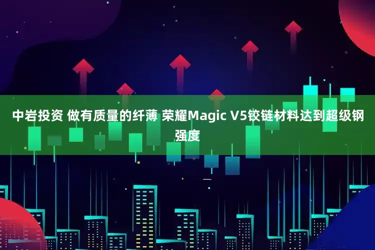 中岩投资 做有质量的纤薄 荣耀Magic V5铰链材料达到超级钢强度