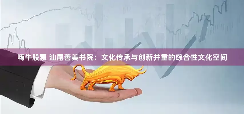 嗨牛股票 汕尾善美书院：文化传承与创新并重的综合性文化空间