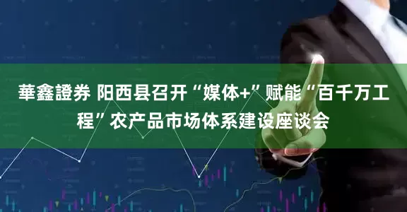 華鑫證券 阳西县召开“媒体+”赋能“百千万工程”农产品市场体系建设座谈会