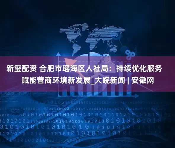 新玺配资 合肥市瑶海区人社局：持续优化服务   赋能营商环境新发展_大皖新闻 | 安徽网