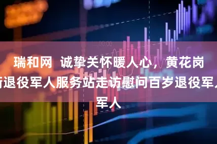 瑞和网  诚挚关怀暖人心，黄花岗街退役军人服务站走访慰问百岁退役军人