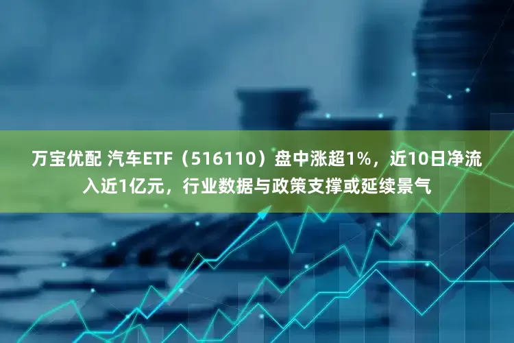 万宝优配 汽车ETF（516110）盘中涨超1%，近10日净流入近1亿元，行业数据与政策支撑或延续景气