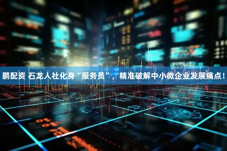 鹏配资 石龙人社化身“服务员”，精准破解中小微企业发展痛点！