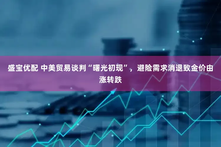 盛宝优配 中美贸易谈判“曙光初现”，避险需求消退致金价由涨转跌