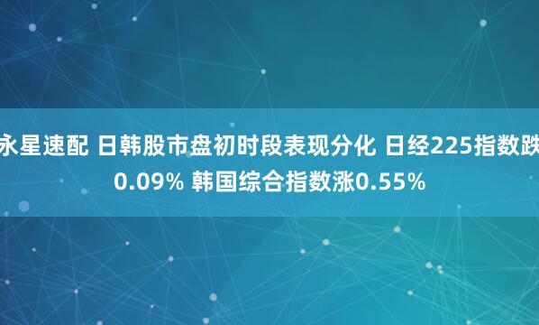 永星速配 日韩股市盘初时段表现分化 日经225指数跌0.09% 韩国综合指数涨0.55%