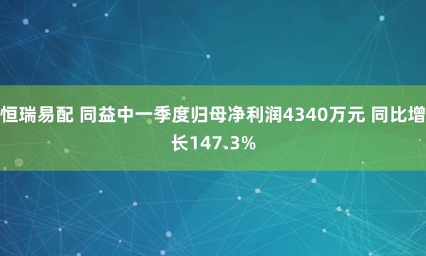 恒瑞易配 同益中一季度归母净利润4340万元 同比增长147.3%