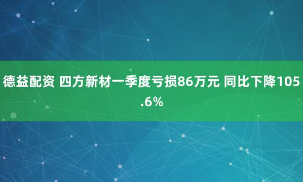 德益配资 四方新材一季度亏损86万元 同比下降105.6%
