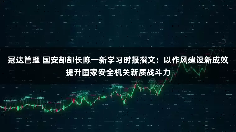 冠达管理 国安部部长陈一新学习时报撰文：以作风建设新成效提升国家安全机关新质战斗力