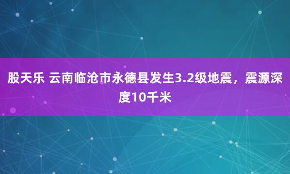 股天乐 云南临沧市永德县发生3.2级地震，震源深度10千米