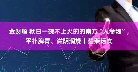 金财顺 秋日一碗不上火的的南方“人参汤”，平补脾胃、滋阴润燥丨楚燕话食