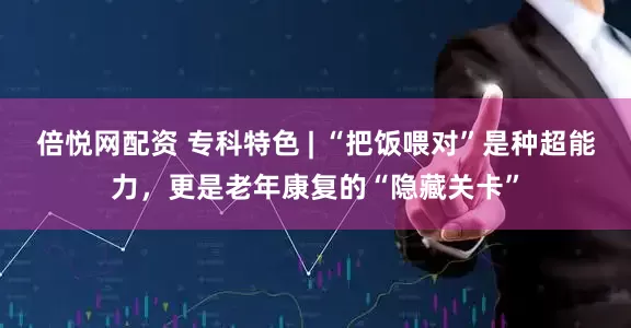 倍悦网配资 专科特色 | “把饭喂对”是种超能力，更是老年康复的“隐藏关卡”