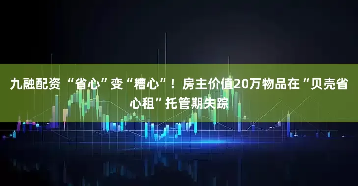 九融配资 “省心”变“糟心”！房主价值20万物品在“贝壳省心租”托管期失踪