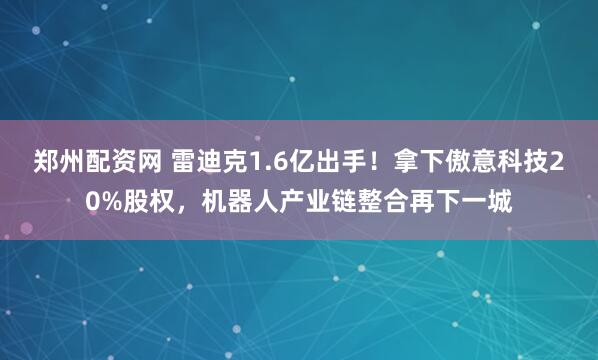 郑州配资网 雷迪克1.6亿出手！拿下傲意科技20%股权，机器人产业链整合再下一城
