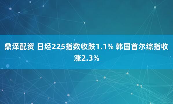 鼎泽配资 日经225指数收跌1.1% 韩国首尔综指收涨2.3%